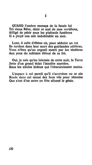 III
QUAND l'ombre menaça de la fatale loi
Tel vieux Rêve, désir et mal de mes vertèbres,
Affligé de périr sous les plafonds funèbres
Il a ployé son aile indubitable en moi.
Luxe, ô salle d'ébène où, pour séduire un roi
Se tordent dans leur mort des guirlandes célèbres,
Vous n'êtes qu'un orgueil menti par les ténèbres
Aux yeux du solitaire ébloui de sa foi.
Oui, je sais qu'au lointain de cette nuit, la Terre
Jette d'un grand éclat l'insolite mystère,
Sous les siècles hideux qui l'obscurcissent moins.
L'espace à soi pareil qu'il s'accroisse ou se nie
Roule dans cet ennui des feux vils pour témoins
Que s'est d'un astre en fête allumé le génie.
117
 
