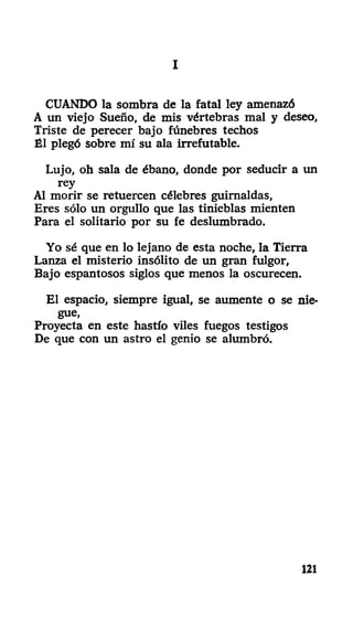 III
CUANDO la sombra de la fatal ley amenazó
A un viejo Sueño, de mis vértebras mal y deseo,
Triste de perecer bajo fúnebres techos
Él plegó sobre mí su ala irrefutable.
Lujo, oh sala de ébano, donde por seducir a un
rey
Al morir se retuercen célebres guirnaldas,
Eres sólo un orgullo que las tinieblas mienten
Para el solitario por su fe deslumhrado.
Yo sé que en lo lejano de esta noche, la Tierra
Lanza el misterio insólito de un gran fulgor,
Bajo espantosos siglos que menos la oscurecen.
El espacio, siempre igual, se aumente o se nie-
gue,
Proyecta en este hastío viles fuegos testigos
De que con un astro el genio se alumbró.
121
 