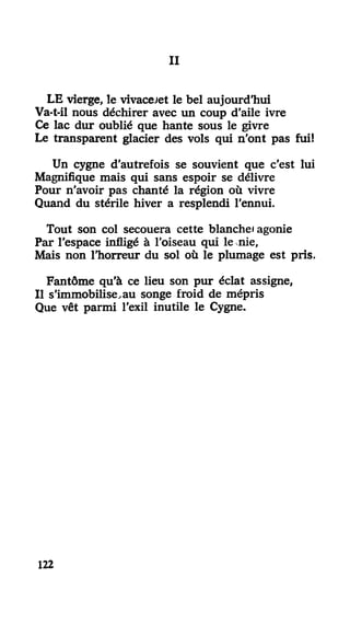 III
LE vierge, le vivacejet le bel aujourd'hui
Va-t-il nous déchirer avec un coup d'aile ivre
Ce lac dur oublié que hante sous le givre
Le transparent glacier des vols qui n'ont pas fui!
Un cygne d'autrefois se souvient que c'est lui
Magnifique mais qui sans espoir se délivre
Pour n'avoir pas chanté la région où vivre
Quand du stérile hiver a resplendi l'ennui.
Tout son col secouera cette blanche) agonie
PEUT l'espace infligé à l'oiseau qui le nie.
Mais non l'horreur du sol où le plumage est pris.
Fantôme qu'à ce lieu son pur éclat assigne,
Il s'immobilise,au songe froid de mépris
Que vêt parmi l'exil inutile le Cygne.
122
 