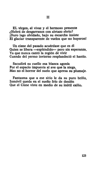 III
EL virgen, el vivaz y el hermoso presente
¿Habrá de desgárranos con aletazo ebrio?
¡Duro lago olvidado, bajo su escarcha insiste
El glaciar transparente de vuelos que no huyeron!
Un cisne del pasado acuérdase que es él
Quien se libera —espléndido— pero sin esperanza,
Ya que nunca cantó la región de vivir
Cuando del yermo invierno resplandeció el hastío.
Sacudirá su cuello esa blanca agonía
Por el espacio impuesta al ave que la niega,
Mas no el horror del suelo que apresa su plumaje.
Fantasma que a ese sitio le da su puro brillo,
Inmóvil queda en el sueño frío de desdén
Que el Cisne viste en medio de su inútil exilio.
123
 