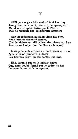 III
SES purs ongles très haut dédiant leur onyx,
L'Angoisse, ce minuit, soutient, lampadophore.
Maint rêve vespéral brûlé par le Phénix
Que ne recueille pas de cinéraire amphore
Sur les crédences, au salon vide : nul ptyx,
Aboli bibelot d'inanité sonore,
(Car le Maître est allé puiser des pleurs au Styx
Avec ce seul objet dont le Néant s'honore.)
Mais proche la croisée au nord vacante, un or
Agonise selon peut-être le décor
Des licornes ruant du feu contre une nixe,
Elle, défunte nue en le miroir, encor
Que, dans l'oubli fermé par le cadre, se fixe
De scintillation sitôt le septuor.
126
 