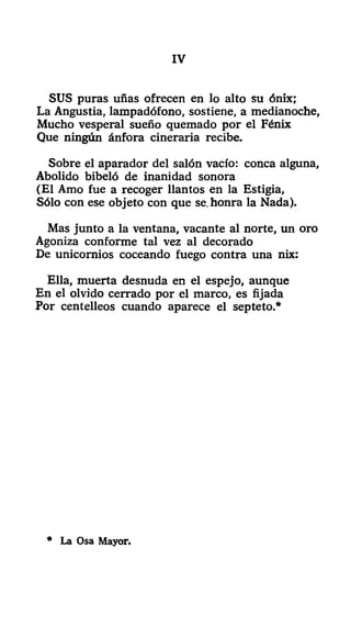 IV
SUS puras uñas ofrecen en lo alto su ónix;
La Angustia, lampadófono, sostiene, a medianoche,
Mucho vesperal sueño quemado por el Fénix
Que ningún ánfora cineraria recibe.
Sobre el aparador del salón vacío: conca alguna,
Abolido bibeló de inanidad sonora
(El Amo fue a recoger llantos en la Estigia,
Sólo con ese objeto con que se, honra la Nada).
Mas junto a la ventana, vacante al norte, un oro
Agoniza conforme tal vez al decorado
De unicornios coceando fuego contra una nix:
Ella, muerta desnuda en el espejo, aunque
En el olvido cerrado por el marco, es fijada
Por centelleos cuando aparece el septeto.*
* La Osa Mayor.
 