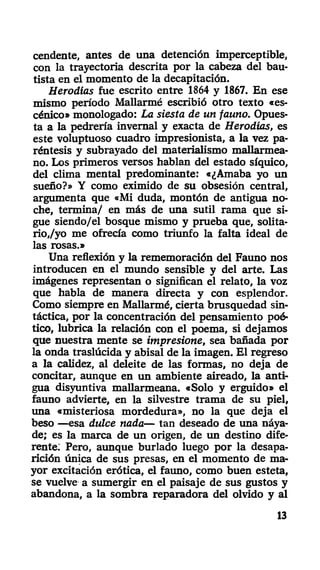 cendente, antes de una detención imperceptible,
con la trayectoria descrita por la cabeza del bau-
tista en el momento de la decapitación.
Herodías fue escrito entre 1864 y 1867. En ese
mismo período Mallarmé escribió otro texto «es-
cénico» monologado: La siesta de un fauno. Opues-
ta a la pedrería invernal y exacta de Herodías, es
este voluptuoso cuadro impresionista, a la vez pa-
réntesis y subrayado del materialismo mallarmea-
no. Los primeros versos hablan del estado síquico,
del clima mental predominante: «¿Amaba yo un
sueño?» Y como eximido de su obsesión central,
argumenta que «Mi duda, montón de antigua no-
che, termina/ en más de una sutil rama que si-
gue siendo/el bosque mismo y prueba que, solita-
rio,/yo me ofrecía como triunfo la falta ideal de
las rosas.»
Una reflexión y la rememoración del Fauno nos
introducen en el mundo sensible y del arte. Las
imágenes representan o significan el relato, la voz
que habla de manera directa y con esplendor.
Como siempre en Mallarmé, cierta brusquedad sin-
táctica, por la concentración del pensamiento poé-
tico, lubrica la relación con el poema, si dejamos
que nuestra mente se impresione, sea bañada por
la onda traslúcida y abisal de la imagen. El regreso
a la calidez, al deleite de las formas, no deja de
concitar, aunque en un ambiente aireado, la anti-
gua disyuntiva mallarmeana. «Solo y erguido» el
fauno advierte, en la silvestre trama de su piel,
una «misteriosa mordedura», no la que deja el
beso —esa dulce nada— tan deseado de una náya-
de; es la marca de un origen, de un destino dife-
rente: Pero, aunque burlado luego por la desapa-
rición única de sus presas, en el momento de ma-
yor excitación erótica, el fauno, como buen esteta,
se vuelve a sumergir en el paisaje de sus gustos y
abandona, a la sombra reparadora del olvido y al
13
 