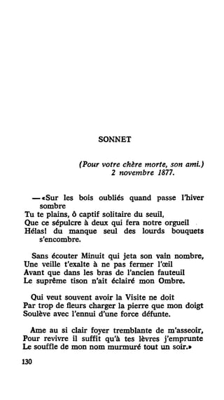 SONNET
(Pour votre chère morte, son ami.)
2 novembre 1877.
— «Sur les bois oubliés quand passe l'hiver
sombre
Tu te plains, ô captif solitaire du seuil,
Que ce sépulcre à deux qui fera notre orgueil
Hélas! du manque seul des lourds bouquets
s'encombre.
Sans écouter Minuit qui jeta son vain nombre.
Une veille t'exalte à ne pas fermer l'œil
Avant que dans les bras de l'ancien fauteuil
Le suprême tison n'ait éclairé mon Ombre.
Qui veut souvent avoir la Visite ne doit
Par trop de fleurs charger la pierre que mon doigt
Soulève avec l'ennui d'une force défunte.
Ame au si clair foyer tremblante de m'asseoir,
Pour revivre il suffit qu'à tes lèvres j'emprunte
Le souffle de mon nom murmuré tout un soir.»
130
 