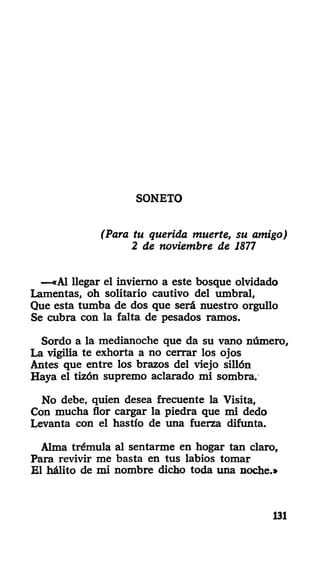 SONETO
(Para tu querida muerte, su amigo)
2 de noviembre de 1877
—«Al llegar el invierno a este bosque olvidado
Lamentas, oh solitario cautivo del umbral,
Que esta tumba de dos que será nuestro orgullo
Se cubra con la falta de pesados ramos.
Sordo a la medianoche que da su vano número,
La vigilia te exhorta a no cerrar los ojos
Antes que entre los brazos del viejo sillón
Haya el tizón supremo aclarado mi sombra.
No debe, quien desea frecuente la Visita,
Con mucha flor cargar la piedra que mi dedo
Levanta con el hastío de una fuerza difunta.
Alma trémula al sentarme en hogar tan claro,
Para revivir me basta en tus labios tomar
El hálito de mi nombre dicho toda una noche.»
131
 