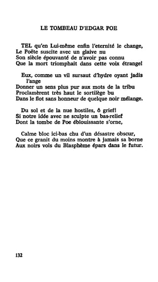 LE TOMBEAU D'EDGAR POE
TEL qu'en Lui-même enfin l'eternité le change.
Le Poëte suscite avec un glaive nu
Son siècle épouvanté de n'avoir pas connu
Que la mort triomphait dans cette voix étrange!
Eux, comme un vil sursaut d'hydre oyant jadis
l'ange
Donner un sens plus pur aux mots de la tribu
Proclamèrent très haut le sortilège bu
Dans le flot sans honneur de quelque noir mélange.
Du sol et de la nue hostiles, ô grief!
Si notre idée avec ne sculpte un bas-relief
Dont la tombe de Poe éblouissante s'orne,
Calme bloc ici-bas chu d'un désastre obscur,
Que ce granit du moins montre à jamais sa borne
Aux noirs vols du Blasphème épars dans le futur.
132
 