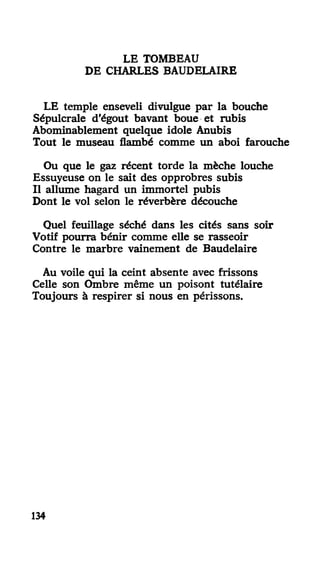 LE TOMBEAU
DE CHARLES BAUDELAIRE
LE temple enseveli divulgue par la bouche
Sépulcrale d'égout bavant boue et rubis
Abominablement quelque idole Anubis
Tout le museau flambé comme un aboi farouche
Ou que le gaz récent torde la mèche louche
Essuyeuse on le sait des opprobres subis
Il allume hagard un immortel pubis
Dont le vol selon le réverbère découche
Quel feuillage séché dans les cités sans soir
Votif pourra bénir comme elle se rasseoir
Contre le marbre vainement de Baudelaire
Au voile qui la ceint absente avec frissons
Celle son Ombre même un poisont tutélaire
Toujours à respirer si nous en périssons.
134
 
