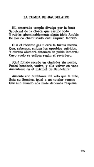 LA TUMBA DE BAUDELAIRE
EL enterrado templo divulga por la boca
Sepulcral de la cloaca que escupe lodo
Y rubíes, abominablemente (algún ídolo Anubis
De hocico chamuscado cual esquivo ladrido
O si el reciente gas tuerce la turbia mecha
Que, sabemos, enjuga los oprobios sufridos,
Y huraño alumbra entonces en pubis inmortal
Cuyo vuelo se eclipsa según el reverbero.
¡Qué follaje secado en ciudades sin noche,
Podrá bendecir, votivo, y ella volver en vano
Ausentarse en el mármol de-Baudelaire!
Ausente con temblores del velo que la ciñe,
Ésta su Sombra, igual a un tutelar veneno
Que aun cuando nos mate debemos respirar.
135
 