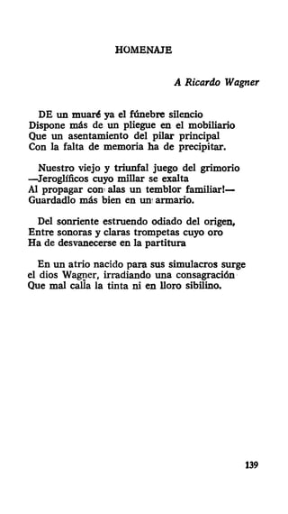 HOMENAJE
A Ricardo Wagner
DE un muaré ya el fúnebre silencio
Dispone más de un pliegue en el mobiliario
Que un asentamiento del pilar principal
Con la falta de memoria ha de precipitar.
Nuestro viejo y triunfal juego del grimorio
—Jeroglíficos cuyo millar se exalta
Al propagar con- alas un temblor familiar!—
Guardadlo más bien en un; armario.
Del sonriente estruendo odiado del origen.
Entre sonoras y claras trompetas cuyo oro
Ha de desvanecerse en la partitura
En un atrio nacido para sus simulacros surge
el dios Wagner, irradiando una consagración
Que mal calla la tinta ni en lloro sibilino.
139
 