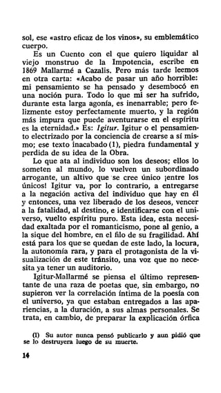 sol, ese «astro eficaz de los vinos», su emblemático
cuerpo.
Es un Cuento con el que quiero liquidar al
viejo monstruo de la Impotencia, escribe en
1869 Mallarmé a Cazalis. Pero más tarde leemos
en otra carta: «Acabo de pasar un año horrible:
mi pensamiento se ha pensado y desembocó en
una noción pura. Todo lo que mi ser ha sufrido,
durante esta larga agonía, es inenarrable; pero fe-
lizmente estoy perfectamente muerto, y la región
más impura que puede aventurarse en el espíritu
es la eternidad.» Es: Igitur. Igitur o el pensamien-
to electrizado por la conciencia de crearse a sí mis-
mo; ese texto inacabado (1), piedra fundamental y
perdida de su idea de la Obra.
Lo que ata al individuo son los deseos; ellos lo
someten al mundo, lo vuelven un subordinado
arrogante, un altivo que se cree único ¡entre los
únicos! Igitur va, por lo contrario, a entregarse
a la negación activa del individuo que hay en él
y entonces, una vez liberado de los deseos, vencer
a la fatalidad, al destino, e identificarse con el uni-
verso, vuelto espíritu puro. Esta idea, esta necesi-
dad exaltada por el romanticismo, pone al genio, a
la sique del hombre, en el filo de su fragilidad. Ahí
está para los que se quedan de este lado, la locura,
la autonomía rara, y para el protagonista de la vi-
sualización de este tránsito, una voz que no nece-
sita ya tener un auditorio.
Igitur-Mallarmé se piensa el último represen-
tante de una raza de poetas que, sin embargo, no
supieron ver la correlación íntima de la poesía con
el universo, ya que estaban entregados a las apa-
riencias, a la duración, a sus almas personales. Se
trata, en cambio, de preparar la explicación órfica
(1) Su autor nunca pensó publicarlo y aun pidió que
se lo destruyera luego de su muerte.
14
 