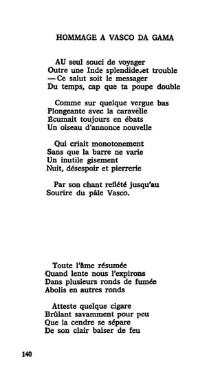 HOMMAGE A VASCO DA GAMA
AU seul souci de voyager
Outre une Inde splendide«et trouble
— Ce salut soit le messager
Du temps, cap que ta poupe double
Comme sur quelque vergue bas
Plongeante avec la caravelle
Écumait toujours en ébats
Un oiseau d'annonce nouvelle
Qui criait monotonement
Sans que la barre ne varie
Un inutile gisement
Nuit, désespoir et pierrerie
Par son chant reflété jusqu'au
Sourire du pâle Vasco.
Toute l'âme résumée
Quand lente nous l'expirons
Dans plusieurs ronds de fumée
Abolis en autres ronds
Atteste quelque cigare
Brûlant savamment pour peu
Que la cendre se sépare
De son clair baiser de feu
140
 