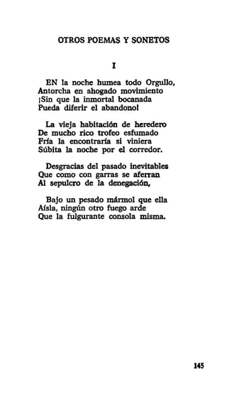OTROS POEMAS Y SONETOS
I
EN la noche humea todo Orgullo,
Antorcha en ahogado movimiento
¡Sin que la inmortal bocanada
Pueda diferir el abandono!
La vieja habitación de heredero
De mucho rico trofeo esfumado
Fría la encontraría si viniera
Súbita la noche por el corredor.
Desgracias del pasado inevitables
Que como con garras se aferran
Al sepulcro de la denegación,
Bajo un pesado mármol que ella
Aisla, ningún otro fuego arde
Que la fulgurante consola misma.
145
 