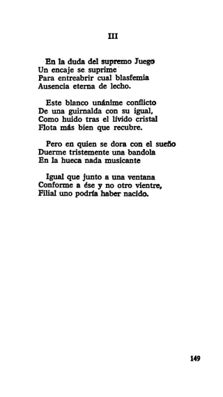 III
En la duda del supremo Juego
Un encaje se suprime
Para entreabrir cual blasfemia
Ausencia eterna de lecho.
Este blanco unánime conflicto
De una guirnalda con su igual,
Como huido tras el lívido cristal
Flota más bien que recubre.
Pero en quien se dora con el sueño
Duerme tristemente una bandola
En la hueca nada musicante
Igual que junto a una ventana
Conforme a ése y no otro vientre.
Filial uno podría haber nacido.
149
 