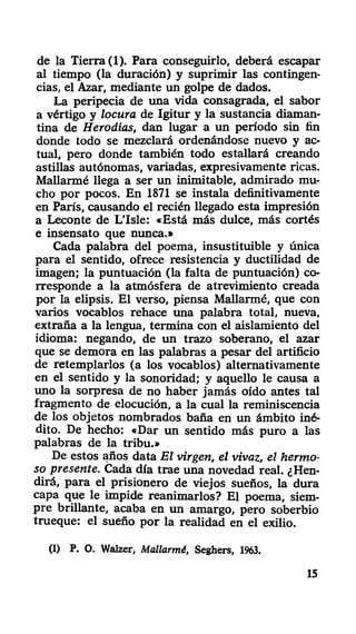 de la Tierra (1). Para conseguirlo, deberá escapar
al tiempo (la duración) y suprimir las contingen-
cias, el Azar, mediante un golpe de dados.
La peripecia de una vida consagrada, el sabor
a vértigo y locura de Igitur y la sustancia diaman-
tina de Herodías, dan lugar a un período sin fin
donde todo se mezclará ordenándose nuevo y ac-
tual, pero donde también todo estallará creando
astillas autónomas, variadas, expresivamente ricas.
Mallarmé llega a ser un inimitable, admirado mu-
cho por pocos. En 1871 se instala definitivamente
en París, causando el recién llegado esta impresión
a Leconte de L'Isle: «Está más dulce, más cortés
e insensato que nunca.»
Cada palabra del poema, insustituible y única
para el sentido, ofrece resistencia y ductilidad de
imagen; la puntuación (la falta de puntuación) co-
rresponde a la atmósfera de atrevimiento creada
por la elipsis. El verso, piensa Mallarmé, que con
varios vocablos rehace una palabra total, nueva,
extraña a la lengua, termina con el aislamiento del
idioma: negando, de un trazo soberano, el azar
que se demora en las palabras a pesar del artificio
de retemplarlos (a los vocablos) alternativamente
en el sentido y la sonoridad; y aquello le causa a
uno la sorpresa de no haber jamás oído antes tal
fragmento de elocución, a la cual la reminiscencia
de los objetos nombrados baña en un ámbito iné-
dito. De hecho: «Dar un sentido más puro a las
palabras de la tribu.»
De estos años data El virgen, el vivaz, el hermo-
so presente. Cada día trae una novedad real. ¿Hen-
dirá, para el prisionero de viejos sueños, la dura
capa que le impide reanimarlos? El poema, siem-
pre brillante, acaba en un amargo, pero soberbio
trueque: el sueño por la realidad en el exilio.
(1) P. O. Walzer, Mallarmé, Seghers, 1963.
15
 
