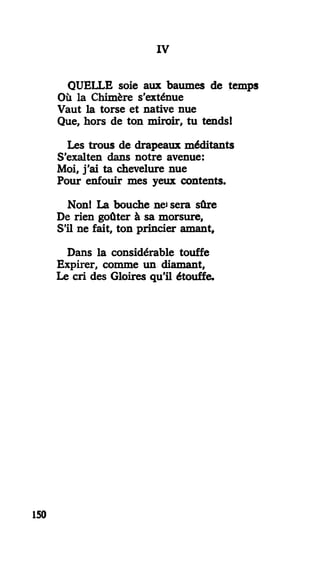 IV
QUELLE soie aux baumes de temps
Où la Chimère s'exténue
Vaut la torse et native nue
Que, hors de ton miroir, tu tends!
Les trous de drapeaux méditants
S'exalten dans notre avenue:
Moi, j'ai ta chevelure nue
Pour enfouir mes yeux contents.
Non! La bouche net sera sûre
De rien goûter à sa morsure,
S'il ne fait, ton princier amant.
Dans la considérable touffe
Expirer, comme un diamant,
Le cri des Gloires qu'il étouffe.
150
 