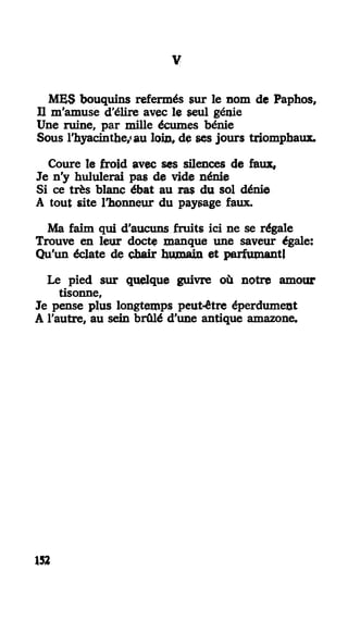 II
MES bouquins refermés sur le nom de Paphos,
Il m'amuse d'élire avec le seul génie
Une ruine, par mille écumes bénie
Sous l'hyacinthe/ au loin» de ses jours triomphaux.
Coure le froid avec ses silences de faux,
Je n'y hululerai pas de vide nénie
Si ce très blanc ébat au ras du sol dénie
A tout site l'honneur du paysage faux.
Ma faim qui d'aucuns fruits ici ne se régale
Trouve en leur docte manque une saveur égale:
Qu'un éclate de chair humain et parfumant!
Le pied sur quelque guivre où notre amour
tisonne,
Je pense plus longtemps peut-être éperdument
A l'autre, au sein brûlé d'une antique amazone.
152
 