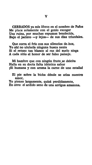 V
CERRADOS ya mis libros en el nombre de Pafos
Me place solamente con el genio escoger
Una ruina, por muchas espumas bendecida,
Bajo el jacinto —y lejos— de sus días triunfales.
Que corra el frío con sus silencios de.hoz,
Yo ahí no ulularía ninguna hueca nenia
Si el retozo tan blanco al ras del suelo niega
A cada sitio el honor de ser falso paisaje.
Mi hambre que, con ningún fruto_se deleita
Halla en su docta falta idéntico sabor
¡Si humana y con aroma la carne de uno estalla!
El pie sobre la bicha dónde se atiza nuestro
amor.
Yo pienso largamente, quizá perdidamente,
En otro: el ardido seno de una antigua amazona.
 