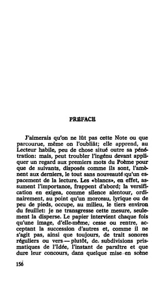 PRÉFACE
J'aimerais qu'on ne lût pas cette Note ou que
parcourue, même on l'oubliât; elle apprend, au
Lecteur habile, peu de chose situé outre sa péné-
tration: mais, peut troubler l'ingénu devant appli-
quer un regard aux premiers mots du Poème pour
que de suivants, disposés comme ils sont, l'amè-
nent aux derniers, le tout sans nouveauté iqu'un es-
pacement de la lecture. Les «blancs», en effet, as-
sument l'importance, frappent d'abord; la versifi-
cation en exigea, comme silence alentour, ordi-
nairement, au point qu'un morceau, lyrique ou de
peu de pieds, occupe, au milieu, le tiers environ
du feuillet: je ne transgresse cette mesure, seule-
ment la disperse. Le papier intervient chaque fois
qu'une image, d'elle-même, cesse ou rentre, ac-
ceptant la succession d'autres et, comme il ne
s'agit pas, ainsi que toujours, de trait sonores
réguliers ou vers—plutôt, de- subdivisions pris-
matiques de l'Idée, l'instant de paraître et que
dure leur concours, dans quelque mise en scène
156
 
