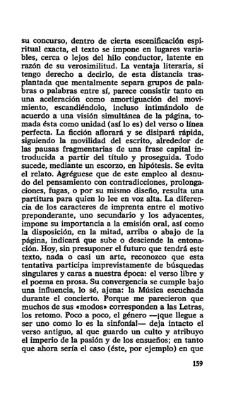 su concurso, dentro de cierta escenificación espi-
ritual exacta, el texto se impone en lugares varia-
bles, cerca o lejos del hilo conductor, latente en
razón de su verosimilitud. La ventaja literaria, si
tengo derecho a decirlo, de esta distancia tras-
plantada que mentalmente separa grupos de pala-
bras o palabras entre sí, parece consistir tanto en
una aceleración como amortiguación del movi-
miento, escandiéndolo, incluso intimándolo de
acuerdo a una visión simultánea de la página, to-
mada ésta como unidad (así lo es) del verso o línea
perfecta. La ficción aflorará y se disipará rápida,
siguiendo la movilidad del escrito, alrededor de
las pausas fragmentarias de una frase capital in-
troducida a partir del título y proseguida. Todo
sucede, mediante un escorzo, en hipótesis. Se evita
el relato. Agréguese que de este empleo al desnu-
do del pensamiento con contradicciones, prolonga-
ciones, fugas, o por su mismo diseño, resulta una
partitura para quien lo lee en voz alta. La diferen-
cia de los caracteres de imprenta entre el motivo
preponderante, uno secundario y los adyacentes,
impone su importancia a la emisión oral, así como
la disposición, en la mitad, arriba o abajo de la
página, indicará que sube o desciende la entona-
ción. Hoy, sin presuponer el futuro que tendrá este
texto, nada o casi un arte, reconozco que esta
tentativa participa imprevistamente de búsquedas
singulares y caras a nuestra época: el verso libre y
el poema en prosa. Su convergencia se cumple bajo
una influencia, lo sé, ajena: la Música escuchada
durante el concierto. Porque me parecieron que
muchos de sus «modos» corresponden a las Letras,
los retomo. Poco a poco, el género —¡que llegue a
ser uno como lo es la sinfonía!— deja intacto el
verso antiguo, al que guardo un culto y atribuyo
el imperio de la pasión y de los ensueños; en tanto
que ahora sería el caso (éste, por ejemplo) en que
159
 
