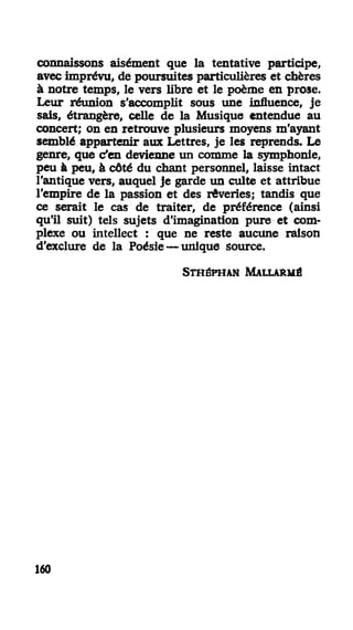 connaissons aisément que la tentative participe,
avec imprévu, de poursuites particulières et chères
à notre temps, le vers libre et le poème en prose.
Leur réunion s'accomplit sous une influence, je
sais, étrangère, celle de la Musique entendue au
concert; on en retrouve plusieurs moyens m'ayant
semblé appartenir aux Lettres, je les reprends. Le
genre, que c'en devienne un comme la symphonie,
peu à peu, à côté du chant personnel, laisse intact
l'antique vers, auquel je garde un culte et attribue
l'empire de la passion et des rêveries; tandis que
ce serait le cas de traiter, de préférence (ainsi
qu'il suit) tels sujets d'imagination pure et com-
plexe ou intellect : que ne reste aucune raison
d'exclure de la Poésie — unique source.
STHÉPMAN MALLARMÉ
160
 