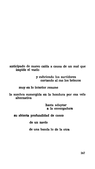 anticipado de nuevo caída a causa de un mal que
impide el vuelo
y cubriendo los surtidores
cortando al ras los brincos
muy en lo interior resume
la sombra sumergida en la hondura por esa vela
alternativa
hasta adaptar
a la envergadura
su abierta profundidad de casco
de un navio
de una banda lo de la otra
167
 