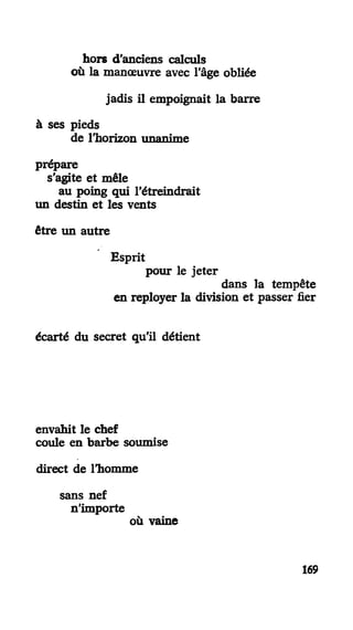 hors d'anciens calculs
où la manœuvre avec l'âge obliée
jadis il empoignait la barre
à ses pieds
de l'horizon unanime
prépare
s'agite et mêle
au poing qui l'étreindrait
un destin et les vents
être un autre
Esprit
pour le jeter
dans la tempête
en reployer la division et passer fier
écarté du secret qu'il détient
envahit le chef
coule en barbe soumise
direct de l'homme
sans nef
n'importe
où vaine
169
 