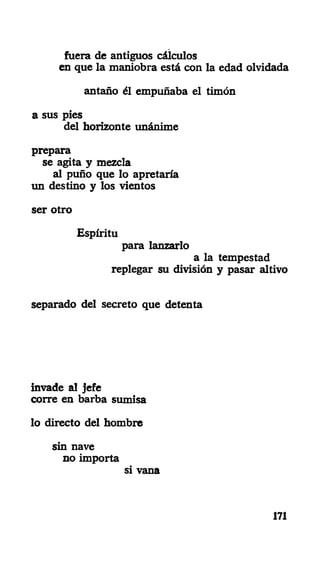 fuera de antiguos cálculos
en que la maniobra está con la edad olvidada
antaño él empuñaba el timón
a sus pies
del horizonte unánime
prepara
se agita y mezcla
al puño que lo apretaría
un destino y los vientos
ser otro
Espíritu
para lanzarlo
a la tempestad
replegar su división y pasar altivo
separado del secreto que detenta
invade al jefe
corre en barba sumisa
lo directo del hombre
sin nave
no importa
si vana
171
 