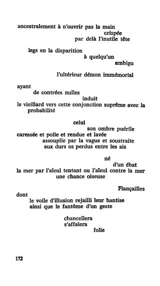 ancestralement à n'ouvrir pas la main
crispée
par delà l'inutile tête
legs en la disparition
à quelqu'un
ambigu
l'ultérieur démon immémorial
ayant
de contrées nulles
induit
le vieillard vers cette conjonction suprême avec la
probabilité
celui
son ombre puérile
caressée et polie et rendue et lavée
assouplie par la vague et soustraite
aux durs os perdus entre les ais
né
d'un ébat
la mer par l'aïeul tentant ou l'aïeul contre la mer
une chance oiseuse
Fiançailles
dont
le voile d'illusion rejailli leur hantise
ainsi que le fantôme d'un geste
chancellera
s'affalera
folie
172
 