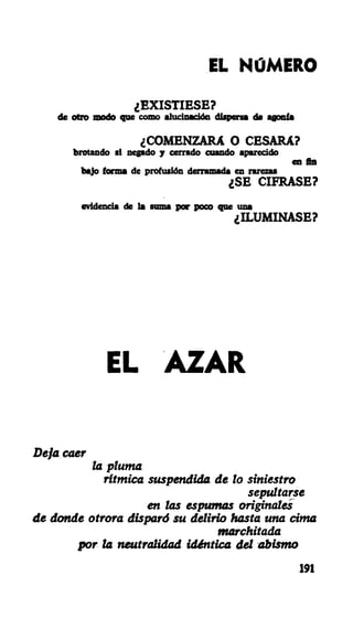 EL NÚMERO
¿EXISTIESE?
de otro modo que como alucinación dispersa de agonía
¿COMENZARA O CESARA?
brotando si negado y cerrado cuando aparecido
en fin
bajo forma de profusión derramada en rarezas
¿SE CIFRASE?
evidencia de la suma por poco que una
¿ILUMINASE?
EL AZAR
Deja caer
la pluma
rítmica suspendida de lo siniestro
sepultarse
en las espumas originales
de donde otrora disparó su delirio hasta una cima
marchitada
por la neutralidad idéntica del abismo
191
 