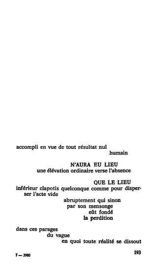 accompli en vue de tout résultat nul
humain
N'AURA EU LIEU
une élévation ordinaire verse l'absence
QUE LE LIEU
inférieur clapotis quelconque comme pour disper-
ser l'acte vide
abruptement qui sinon
par son mensonge
eût fondé
la perdition
dans ces parages
du vague
en quoi toute réalité se dissout
193
7 - 3980
 