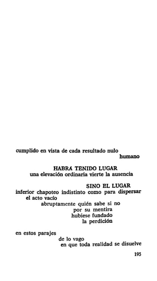 cumplido en vista de cada resultado nulo
humano
HABRA TENIDO LUGAR
una elevación ordinaria vierte la ausencia
SINO EL LUGAR
inferior chapoteo indistinto como para dispersar
el acto vacío
abruptamente quién sabe si no
por su mentira
hubiese fundado
la perdición
en estos parajes
de lo vago
en que toda realidad se disuelve
195
 