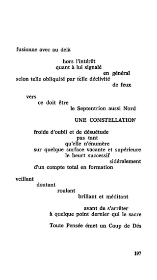 fusionne avec au delà
hors l'intérêt
quant à lui signalé
en général
selon telle obliquité par telle déclivité
de feux
vers
ce doit être
le Septentrion aussi Nord
UNE CONSTELLATION
froide d'oubli et de désuétude
pas tant
qu'elle n'énumère
sur quelque surface vacante et supérieure
le heurt successif
sidéralement
d'un compte total en formation
veillant
doutant
roulant
brillant et méditant
avant de s'arrêter
à quelque point dernier qui le sacre
Toute Pensée émet un Coup de Dés
197
 