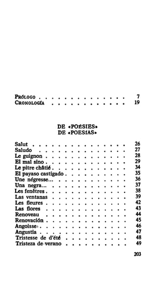 PRÓLOGO 7
CRONOLOGÍA 19
DE «POÉSIES»
DE «POESÍAS»
Salut 26
Saludo 27
Le guignon 28
El mal sino 29
Le pitre châtié 34
El payaso castigado 35
Une négresse 36
Una negra 37
Les fenêtres 38
Las ventanas 39
Les fleures 42
Las flores 43
Renoveau 44
Renovación 45
Angoisse» 46
Angustia 47
Tristesse de d'été 48
Tristeza de-verano 49
203
 