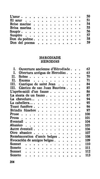 L'azur 50
El azur 51
Brise marine 54
Brisa marina 55
Soupir 56
Suspiro 57
Don du poëme 58
Don del poema 59
HÉRODIADE
HERODIAS
I. Ouverture ancienne d'Hérodiade . . . 62
I. Obertura antigua de Herodías . . . . 63
II. Scène 70
II. Escena 71
III. Cantique de saint Jean 84
III. Cántico de san Juan Bautista . . . . 85
L'après-midi d'un faune 86
La siesta de un fauno 87
La chevelure 94
La cabellera 95
Toast funèbre 96
Brindis fúnebre 97
Prose 100
Prosa 101
Éventail 104
Abanico 105
Autre éventail : 106
Otro abanico 107
Remémoration d'amis belges 108
Evocación de amigos belgas 109
Sonnet 110
Soneto 111
Sonnet 112
Soneto 113
204
 