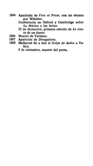 1894 Aparición de Vers et Prose, con un retrato
por Whistler.
Conferencia en Oxford y Cambridge sobre
La Música y las letras.
22 de diciembre, primera edición de La sies-
ta de un fauno.
1896 Muerte de Verlaine.
1897 Aparición de Divagations.
1898 Mallarmé da a leer el Golpe de dados a Va-
léiy.
9 de setiembre, muerte del poeta.
 
