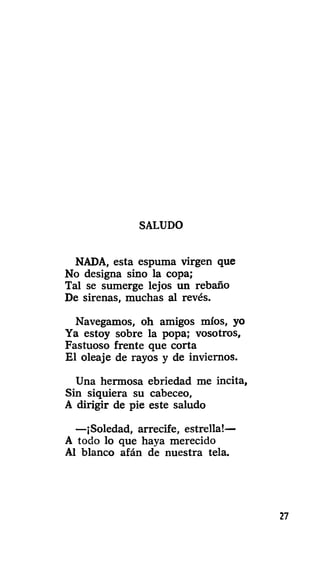 SALUDO
NADA, esta espuma virgen que
No designa sino la copa;
Tal se sumerge lejos un rebaño
De sirenas, muchas al revés.
Navegamos, oh amigos míos, yo
Ya estoy sobre la popa; vosotros.
Fastuoso frente que corta
El oleaje de rayos y de inviernos.
Una hermosa ebriedad me incita,
Sin siquiera su cabeceo,
A dirigir de pie este saludo
—¡Soledad, arrecife, estrella!—
A todo lo que haya merecido
Al blanco afán de nuestra tela.
27
 