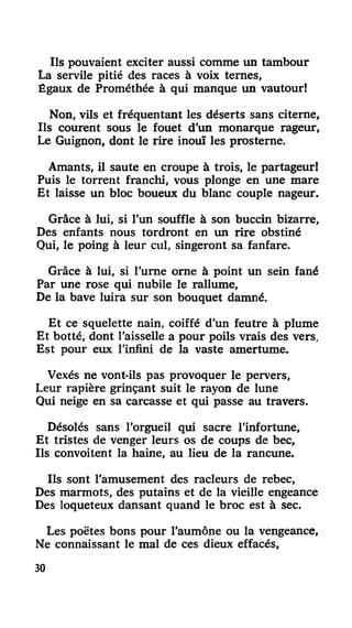 Ils pouvaient exciter aussi comme un tambour
La servile pitié des races à voix ternes,
Égaux de Prométhée à qui manque un vautour!
Non, vils et fréquentant les déserts sans citerne,
Ils courent sous le fouet d'un monarque rageur,
Le Guignon, dont le rire inouï les prosterne.
Amants, il saute en croupe à trois, le partageur!
Puis le torrent franchi, vous plonge en une mare
Et laisse un bloc boueux du blanc couple nageur.
Grâce à lui, si l'un souffle à son buccin bizarre,
Des enfants nous tordront en un rire obstiné
Qui, le poing à leur cul, singeront sa fanfare.
Grâce à lui, si l'urne orne à point un sein fané
Par une rose qui nubile le rallume,
De la bave luira sur son bouquet damné.
Et ce squelette nain, coiffé d'un feutre à plume
Et botté, dont l'aisselle a pour poils vrais des vers,
Est pour eux l'infini de la vaste amertume.
Vexés ne vont-ils pas provoquer le pervers,
Leur rapière grinçant suit le rayon de lune
Qui neige en sa carcasse et qui passe au travers.
Désolés sans l'orgueil qui sacre l'infortune.
Et tristes de venger leurs os de coups de bec,
Ils convoitent la haine, au lieu de la rancune.
Ils sont l'amusement des racleurs de rebec,
Des marmots, des putains et de la vieille engeance
Des loqueteux dansant quand le broc est à sec.
Les poëtes bons pour l'aumône ou la vengeance,
Ne connaissant le mal de ces dieux effacés,
30
 