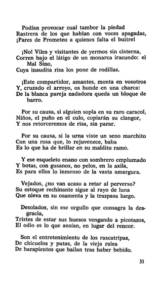 Podían provocar cual tambor la piedad
Rastrera de los que hablan con voces apagadas,
¡Pares de Prometeo a quienes falta el buitrel
¡No! Viles y visitantes de yermos sin cisterna,
Corren bajo el látigo de un monarca iracundo: el
Mal Sino,
Cuya inaudita risa los pone de rodillas.
¡Este compartidor, amantes, monta en vosotros
Y, cruzado el arroyo, os hunde en una charca:
De la blanca pareja nadadora queda un bloque de
barro.
Por su causa, si alguien sopla en su raro caracol,
Niños, el puño en el culo, copiarán su clangor,
Y nos retorceremos de risa, sin parar.
Por su causa, si la urna viste un seno marchito
Con una rosa que, lo rejuvenece, baba
Es lo que ha de brillar en su maldito ramo.
Y ese esqueleto enano con sombrero emplumado
Y botas, con gusanos, no pelos, en la axila,
Es para ellos lo inmenso de la vasta amargura.
Vejados, ¿no van acaso a retar al perverso?
Su estoque rechinante sigue al rayo de luna
Que nieva en su osamenta y la traspasa luego.
Desolados, sin ese orgullo que consagra la des-
gracia,
Tristes de estar sus huesos vengando a picotazos,
El odio es lo que ansian, en lugar del rencor.
Son el entretenimiento de los rascatripas.
De chicuelos y putas, de la vieja ralea
De harapientos que bailan tras haber bebido.
31
 