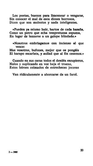 Los poetas, buenos para limosnear o vengarse.
Sin conocer el mal de esos dioses borrosos,
Dicen que son molestos y nada inteligentes.
«Pueden ya mismo huir, hartos de cada hazaña,
Como un potro que echa tempestuosa espuma,
En lugar de lanzarse a un galope blindado.»
«Nosotros embriagamos con incienso al que
vence:
Mas vosotros, bufones, mejor que os pongáis
El harapo escarlata, y aullad que al fin cesemos.»
Cuando en sus caras todos el desdén escupieron,
Nulos y suplicando en voz baja el trueno,
Estos héroes colmados de estrecheces jocosas
Van ridiculamente a ahorcarse de un farol.
2 — 3980
33
 