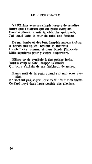 LE PITRE CHÂTIÉ
YEUX, lacs avec ma simple ivresse de renaître
Autre que l'histrion qui du geste évoquais
Comme plume la suie ignoble des quinquets,
J'ai troué dans le mur de toile une fenêtre.
De ma jambe et des bras limpide nageur traître,
A bonds multipliés, reniant le mauvais
Hamlet! c'est comme si dans l'onde j'innovais
Mille sépulcres pour y vierge disparaître.
Hilare or de cymbale à des poings irrité,
Tout à coup le soleil frappe la nudité
Qui pure s'exhala de ma fraîcheur de nacre,
Rance nuit de la peau quand sur moi vous pas-
siez,
Ne sachant pas, ingrat! que c'était tout mon sacre,
Ce fard noyé dans l'eau perfide des glaciers.
34
 