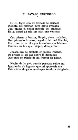 EL PAYASO CASTIGADO
OJOS, lagos con mi frenesí de renacer
Distinto del histrión cuyo gesto evocaba
Cual pluma el hollín innoble del quinqué,
En la pared de tela me abrí una ventana.
Con pierna y brazos, limpio, aleve nadador,
Multiplicando brincos, negador del mal Hamlet,
Era como si en el agua inventara muchísimas
Tumbas en las que, virgen, desaparecer.
Jocoso oro de címbalo en puños irritado,
De pronto el sol cae sobre la desnudez
Que pura se exhaló de mi frescor de nácar.
Noche de la piel, rancia pasabas sobre mí.
Ignorando, ah ingrata, que mi apoteosis era
Este afeite ahogado en el agua traidora del glaciar.
35
 