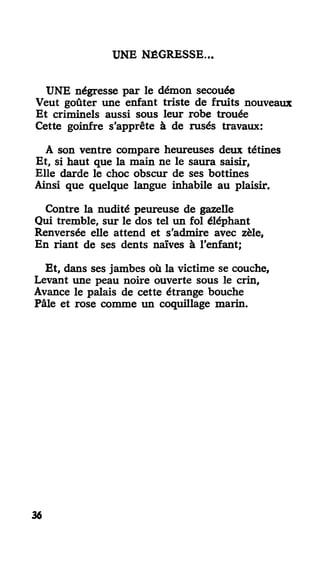 UNE NÉGRESSE..
UNE négresse par le démon secouée
Veut goûter une enfant triste de fruits nouveaux
Et criminels aussi sous leur robe trouée
Cette goinfre s'apprête à de rusés travaux:
A son ventre compare heureuses deux tétines
Et, si haut que la main ne le saura saisir,
Elle darde le choc obscur de ses bottines
Ainsi que quelque langue inhabile au plaisir.
Contre la nudité peureuse de gazelle
Qui tremble, sur le dos tel un fol éléphant
Renversée elle attend et s'admire avec zèle,
En riant de ses dents naïves à l'enfant;
Et, dans ses jambes où la victime se couche,
Levant une peau noire ouverte sous le crin,
Avance le palais de cette étrange bouche
Pâle et rose comme un coquillage marin.
36
 