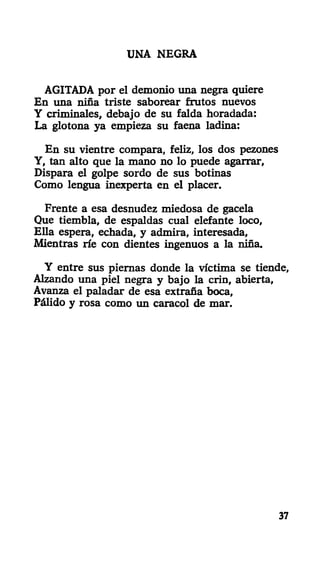 UNA NEGRA
AGITADA por el demonio una negra quiere
En una niña triste saborear frutos nuevos
Y criminales, debajo de su falda horadada:
La glotona ya empieza su faena ladina:
En su vientre compara, feliz, los dos pezones
Y, tan alto que la mano no lo puede agarrar,
Dispara el golpe sordo de sus botinas
Como lengua inexperta en el placer.
Frente a esa desnudez miedosa de gacela
Que tiembla, de espaldas cual elefante loco,
Ella espera, echada, y admira, interesada,
Mientras ríe con dientes ingenuos a la niña.
Y entre sus piernas donde la víctima se tiende,
Alzando una piel negra y bajo la crin, abierta,
Avanza el paladar de esa extraña boca,
Pálido y rosa como un caracol de mar.
37
 