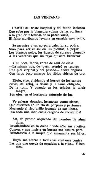 LAS VENTANAS
HARTO del triste hospital y del fétido incienso
Que sube por la blancura vulgar de las cortinas
A la gran cruz tediosa de la pared vacía,
El falso moribundo levanta su espalda envejecida.
Se arrastra y va, no para calentar su podre,
Sino para ver el sol en las piedras, a pegar
Los blancos pelos, los huesos de su cara chupada
A las ventanas que un rayo quisiera broncear
Y su boca, febril, voraz de azul de cielo
—La misma que, de joven, respiró su tesoro:
Una piel virginal y del pasado— ahora engrasa
Con largo beso amargo los tibios vidrios de oro.
Ebrio, vive, olvidando el horror de los santos
óleos, del reloj, la tisana y la cama obligada,
De la tos... Y cuando en los tejados la tarde
sangra,
Sus ojos, en el horizonte saturado de luz,
Ve galeras doradas, hermosas como cisnes.
Que duermen en un río de púrpura y perfumes
Meciendo el rico brillo leonado de sus líneas,
¡En toda una indolencia cargada de recuerdos!
Así, de pronto asqueado del hombre de alma
dura,
Revolcándose en la dicha donde sólo sus apetitos
Comen, y que insiste en buscar esa basura para
Brindársela a la mujer que amamanta sus hijos,
Huyo, me aferró a todas las ventanas contra
Las que uno queda de espaldas a la vida... Y ben-
dito,
39
 