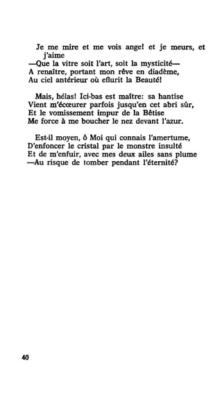 Je me mire et me vois ange! et je meurs, et
j'aime
—Que la vitre soit l'art, soit la mysticité—
A renaître, portant mon rêve en diadème.
Au ciel antérieur où eflurit la Beauté!
Mais, hélas! Ici-bas est maître: sa hantise
Vient m'écœurer parfois jusqu'en cet abri sûr,
Et le vomissement impur de la Bêtise
Me force à me boucher le nez devant l'azur.
Est-il moyen, ô Moi qui connais l'amertume,
D'enfoncer le cristal par le monstre insulté
Et de m'enfuir, avec mes deux ailes sans plume
—Au risque de tomber pendant l'éternité?
40
 
