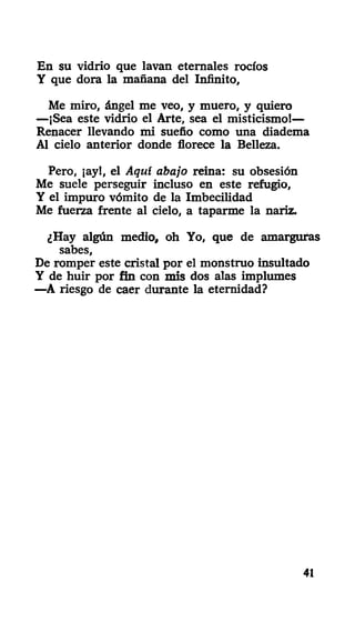 En su vidrio que lavan eternales rocíos
Y que dora la mañana del Infinito,
Me miro, ángel me veo, y muero, y quiero
—¡Sea este vidrio el Arte, sea el misticismo!—
Renacer llevando mi sueño como una diadema
Al cielo anterior donde florece la Belleza.
Pero, ¡ay!, el Aquí abajo reina: su obsesión
Me suele perseguir incluso en este refugio,
Y el impuro vómito de la Imbecilidad
Me fuerza frente al cielo, a taparme la nariz.
¿Hay algún medio, oh Yo, que de amarguras
sabes,
De romper este cristal por el monstruo insultado
Y de huir por fin con mis dos alas implumes
—A riesgo de caer durante la eternidad?
41
 