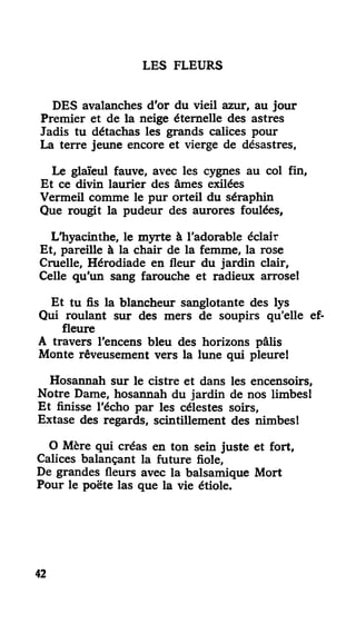 LES FLEURS
DES avalanches d'or du vieil azur, au jour
Premier et de la neige éternelle des astres
Jadis tu détachas les grands calices pour
La terre jeune encore et vierge de désastres,
Le glaïeul fauve, avec les cygnes au col fin,
Et ce divin laurier des âmes exilées
Vermeil comme le pur orteil du séraphin
Que rougit la pudeur des aurores foulées,
L'hyacinthe, le myrte à l'adorable éclair
Et, pareille à la chair de la femme, la rose
Cruelle, Hérodiade en fleur du jardin clair,
Celle qu'un sang farouche et radieux arrose!
Et tu fis la blancheur sanglotante des lys
Qui roulant sur des mers de soupirs qu'elle ef-
fleure
A travers l'encens bleu des horizons pâlis
Monte rêveusement vers la lune qui pleure!
Hosannah sur le cistre et dans les encensoirs,
Notre Dame, hosannah du jardin de nos limbes!
Et finisse l'écho par les célestes soirs,
Extase des regards, scintillement des nimbes1
O Mère qui créas en ton sein juste et fort.
Calices balançant la future fiole,
De grandes fleurs avec la balsamique Mort
Pour le poëte las que la vie étiole.
42
 