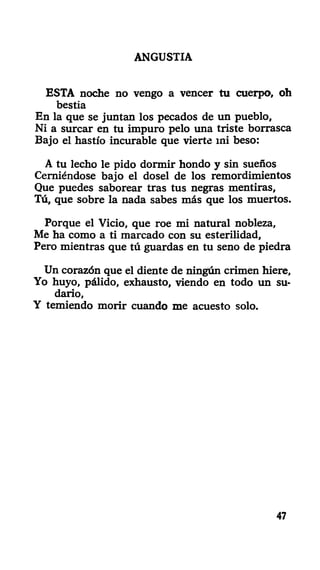 ANGUSTIA
ESTA noche no vengo a vencer tu cuerpo, oh
bestia
En la que se juntan los pecados de un pueblo,
Ni a surcar en tu impuro pelo una triste borrasca
Bajo el hastío incurable que vierte mi beso:
A tu lecho le pido dormir hondo y sin sueños
Cerniéndose bajo el dosel de los remordimientos
Que puedes saborear tras tus negras mentiras.
Tú, que sobre la nada sabes más que los muertos.
Porque el Vicio, que roe mi natural nobleza,
Me ha como a ti marcado con su esterilidad,
Pero mientras que tú guardas en tu seno de piedra
Un corazón que el diente de ningún crimen hiere.
Yo huyo, pálido, exhausto, viendo en todo un su-
dario,
Y temiendo morir cuando me acuesto solo.
47
 