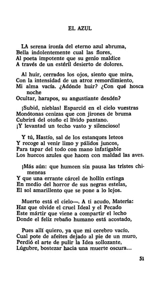 EL AZUL
LA serena ironía del eterno azul abruma,
Bella indolentemente cual las flores,
Al poeta impotente que su genio maldice
A través de un estéril desierto de dolores.
Al huir, cerrados los ojos, siento que mira,
Con la intensidad de un atroz remordimiento,
Mi alma vacía. ¿Adónde huir? ¿Con qué hosca
noche
Ocultar, harapos, su angustiante desdén?
jSubid, nieblas! Esparcid en el cielo vuestras
Monótonas cenizas que con jirones de bruma
Cubrirá del otoño el lívido pantano.
¡Y levantad un techo vasto y silencioso!
Y tú, Hastío, sal de los estanques leteos
Y recoge al venir limo y pálidos juncos,
Para tapar del todo con mano infatigable
Los huecos azules que hacen con maldad las aves.
jMás aún: que humeen sin pausa las tristes chi-
meneas
Y que una errante cárcel de hollín extinga
En medio del horror de sus negras estelas,
El sol amarillento que se pone a lo lejos.
Muerto está el cielo—. A ti acudo, Materia:
Haz que olvide el cruel Ideal y el Pecado
Este mártir que viene a compartir el lecho
Donde el feliz rebaño humano está acostado,
Pues allí quiero, ya que mi cerebro vacío,
Cual pote de afeites dejado al pie de un muro,
Perdió el arte de pulir la Idea sollozante,
Lúgubre, bostezar hacia una muerte oscura...
51
 