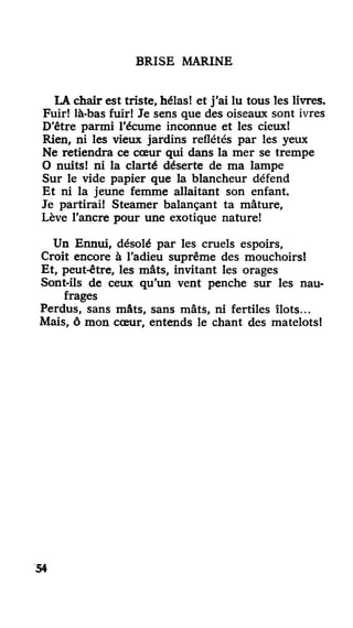 BRISE MARINE
LA chair est triste, hélas! et j'ai lu tous les livres.
Fuir! là-bas fuir! Je sens que des oiseaux sont ivres
D'être parmi l'écume inconnue et les cieux!
Rien, ni les vieux jardins reflétés par les yeux
Ne retiendra ce cœur qui dans la mer se trempe
O nuits! ni la clarté déserte de ma lampe
Sur le vide papier que la blancheur défend
Et ni la jeune femme allaitant son enfant.
Je partirai! Steamer balançant ta mâture,
Lève l'ancre pour une exotique nature!
Un Ennui, désolé par les cruels espoirs,
Croit encore à l'adieu suprême des mouchoirs!
Et, peut-être, les mâts, invitant les orages
Sont-ils de ceux qu'un vent penche sur les nau-
frages
Perdus, sans mâts, sans mâts, ni fertiles îlots...
Mais, ô mon cœur, entends le chant des matelots!
54
 